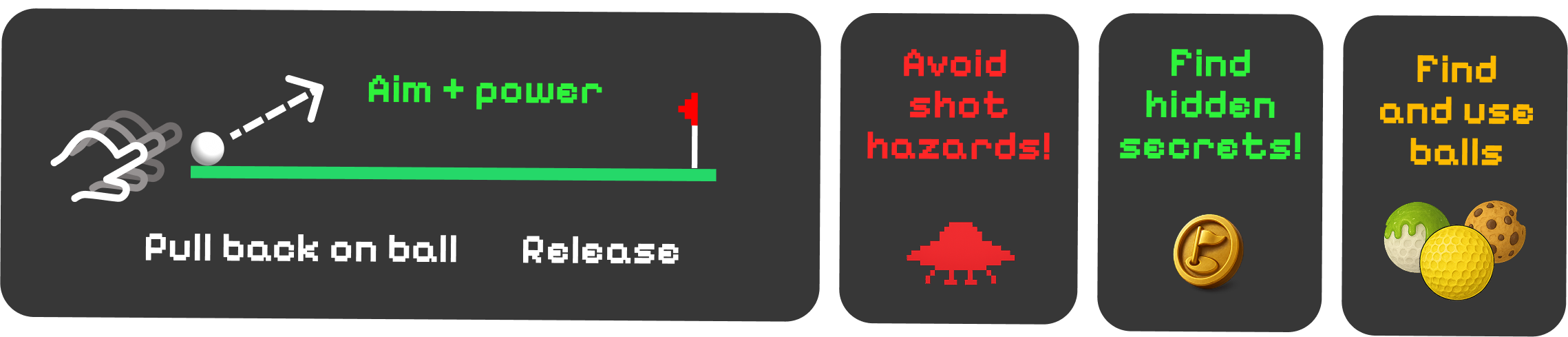 Game Instructions: Tap and drag from the ball to aim and set power. Release to shoot. Avoid hazards, find secrets and use different balls.